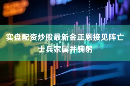 实盘配资炒股最新金正恩接见阵亡士兵家属并鞠躬