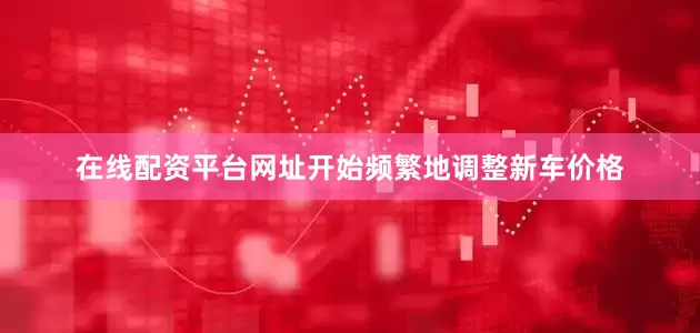 在线配资平台网址开始频繁地调整新车价格